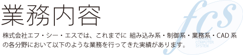 株式会社エフ・シー・エスでは、これまでに「組み込み系」・「制御系」・「業務系」・「CAD系」の各分野において以下のような業務を行ってきた実績があります。